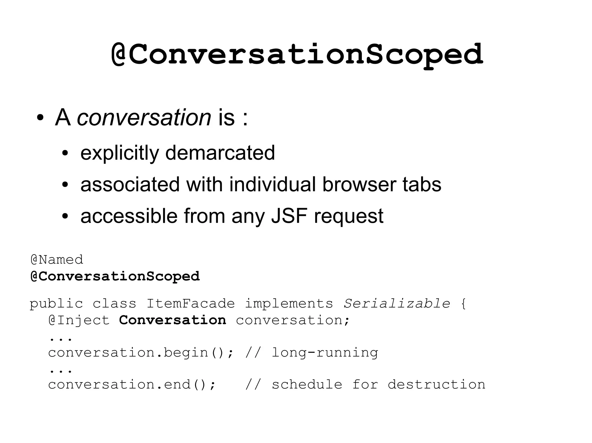 @ConversationScoped
●   A conversation is :
    ●   explicitly demarcated
    ●   associated with individual browser tabs
    ●   accessible from any JSF request
@Named
@ConversationScoped
public class ItemFacade implements Serializable {
  @Inject Conversation conversation;
  ...
  conversation.begin(); // long-running
  ...
  conversation.end();   // schedule for destruction
 