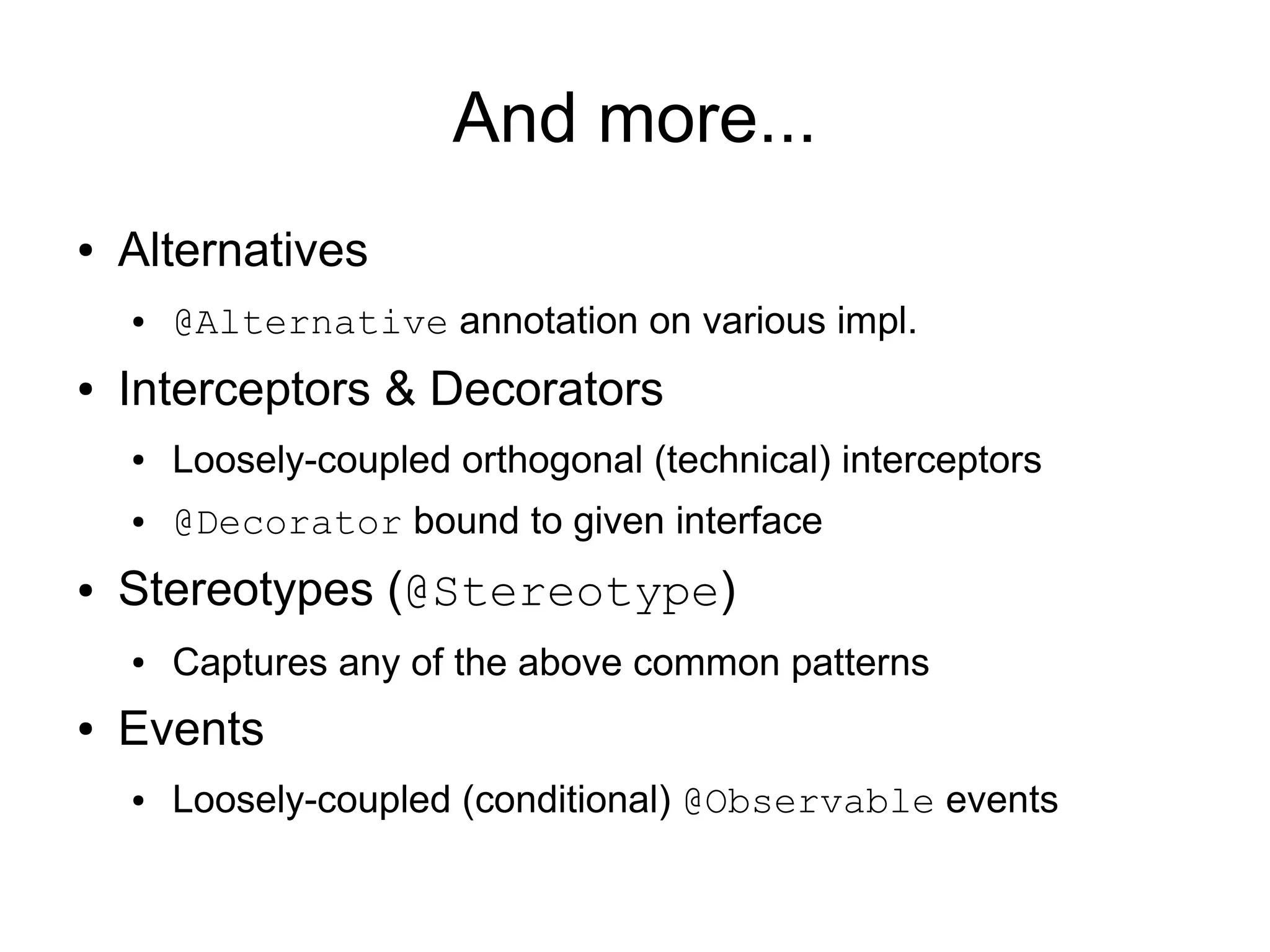 And more...
●   Alternatives
    ●   @Alternative annotation on various impl.
●   Interceptors & Decorators
    ●   Loosely-coupled orthogonal (technical) interceptors
    ●   @Decorator bound to given interface
●   Stereotypes (@Stereotype)
    ●   Captures any of the above common patterns
●   Events
    ●   Loosely-coupled (conditional) @Observable events
 