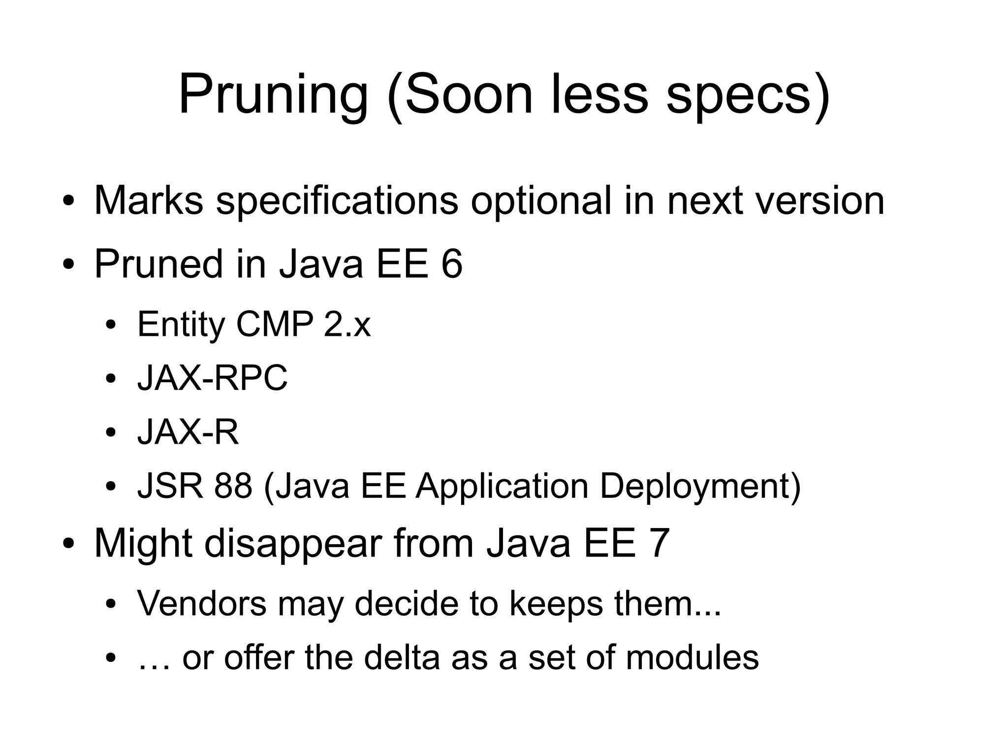 Pruning (Soon less specs)
●   Marks specifications optional in next version
●   Pruned in Java EE 6
    ●   Entity CMP 2.x
    ●   JAX-RPC
    ●   JAX-R
    ●   JSR 88 (Java EE Application Deployment)
●   Might disappear from Java EE 7
    ●   Vendors may decide to keeps them...
    ●   … or offer the delta as a set of modules
 