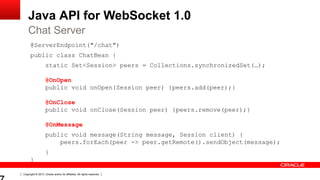 Copyright © 2013, Oracle and/or its affiliates. All rights reserved.
Java API for WebSocket 1.0
@ServerEndpoint("/chat")
public class ChatBean {
static Set<Session> peers = Collections.synchronizedSet(…);
@OnOpen
public void onOpen(Session peer) {peers.add(peer);}
@OnClose
public void onClose(Session peer) {peers.remove(peer);}
@OnMessage
public void message(String message, Session client) {
peers.forEach(peer -> peer.getRemote().sendObject(message);
}
}
Chat Server
 