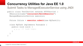 Copyright © 2013, Oracle and/or its affiliates. All rights reserved.
Concurrency Utilities for Java EE 1.0
public class TestServlet extends HTTPServlet {
@Resource(name=“concurrent/BatchExecutor”)
ManagedExecutorService executor;
Future future = executor.submit(new MyTask());
class MyTask implements Runnable {
public void run() {
. . . // task logic
}
}
}
Submit Tasks to ManagedExecutorService using JNDI
 