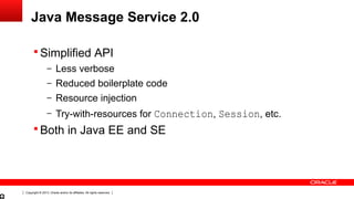 Copyright © 2013, Oracle and/or its affiliates. All rights reserved.
Java Message Service 2.0
 Simplified API
– Less verbose
– Reduced boilerplate code
– Resource injection
– Try-with-resources for Connection, Session, etc.
 Both in Java EE and SE
 