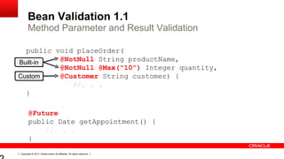 Copyright © 2013, Oracle and/or its affiliates. All rights reserved.
Bean Validation 1.1
Method Parameter and Result Validation
Built-in
Custom
@Future
public Date getAppointment() {
//. . .
}
public void placeOrder(
@NotNull String productName,
@NotNull @Max(“10”) Integer quantity,
@Customer String customer) {
//. . .
}
 