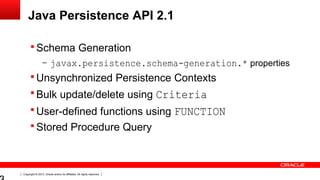 Copyright © 2013, Oracle and/or its affiliates. All rights reserved.
Java Persistence API 2.1
 Schema Generation
– javax.persistence.schema-generation.* properties
 Unsynchronized Persistence Contexts
 Bulk update/delete using Criteria
 User-defined functions using FUNCTION
 Stored Procedure Query
 