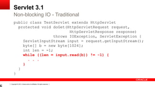 Copyright © 2013, Oracle and/or its affiliates. All rights reserved.
Servlet 3.1
public class TestServlet extends HttpServlet
protected void doGet(HttpServletRequest request,
HttpServletResponse response)
throws IOException, ServletException {
ServletInputStream input = request.getInputStream();
byte[] b = new byte[1024];
int len = -1;
while ((len = input.read(b)) != -1) {
. . .
}
}
}
Non-blocking IO - Traditional
 