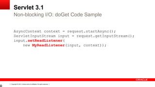 Copyright © 2013, Oracle and/or its affiliates. All rights reserved.
Servlet 3.1
AsyncContext context = request.startAsync();
ServletInputStream input = request.getInputStream();
input.setReadListener(
new MyReadListener(input, context));
Non-blocking I/O: doGet Code Sample
 