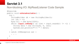 Copyright © 2013, Oracle and/or its affiliates. All rights reserved.
Servlet 3.1
@Override
public void onDataAvailable() {
try {
StringBuilder sb = new StringBuilder();
int len = -1;
byte b[] = new byte[1024];
while (input.isReady() && (len = input.read(b)) != -1) {
String data = new String(b, 0, len);
System.out.println("--> " + data);
}
} catch (IOException ex) {
. . .
}
}
. . .
Non-blocking I/O: MyReadListener Code Sample
 