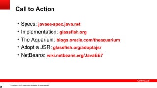 Copyright © 2013, Oracle and/or its affiliates. All rights reserved.
Call to Action
• Specs: javaee-spec.java.net
• Implementation: glassfish.org
• The Aquarium: blogs.oracle.com/theaquarium
• Adopt a JSR: glassfish.org/adoptajsr
• NetBeans: wiki.netbeans.org/JavaEE7
 
