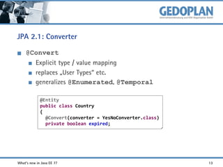 JPA 2.1: Converter
@Convert
Explicit type / value mapping
replaces „User Types“ etc.
generalizes @Enumerated, @Temporal
@Entity
public class Country
{
@Convert(converter = YesNoConverter.class)
private boolean expired;

What's new in Java EE 7?

13

 