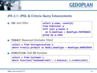 JPA 2.1: JPQL & Criteria Query Enhancements
ON: Join filter

select p.name, count(b)
from Publisher p
left join p.books b
on b.bookType = BookType.PAPERBACK
group by p.name

TREAT: Downcast (includes filter)
select s from StorageLocation s
where treat(s.product as Book).bookType = BookType.HARDCOVER

FUNCTION: Call DB function
select c from Customer c
where function('hasGoodCredit', c.balance, c.creditLimit)

What's new in Java EE 7?

15

 