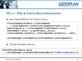 JPA 2.1: JPQL & Criteria Query Enhancements
Bulk Update/Delete for Criteria Query
CriteriaUpdate<Product> criteriaUpdate
= criteriaBuilder.createCriteriaUpdate(Product.class);
Root<Product> p = criteriaUpdate.from(Product.class);
Path<Number> price = p.get(Product_.price);
criteriaUpdate.set(price, criteriaBuilder.prod(price, 1.03));

entityManager.createQuery(criteriaUpdate).executeUpdate();

Stored Procedure Queries
StoredProcedureQuery query
= entityManager.createStoredProcedureQuery("findMissingProducts");
What's new in Java EE 7?

16

 