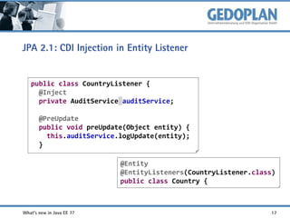 JPA 2.1: CDI Injection in Entity Listener

public class CountryListener {
@Inject
private AuditService auditService;
@PreUpdate
public void preUpdate(Object entity) {
this.auditService.logUpdate(entity);
}
@Entity
@EntityListeners(CountryListener.class)
public class Country {

What's new in Java EE 7?

17

 