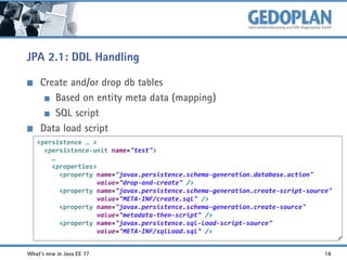 JPA 2.1: DDL Handling
Create and/or drop db tables
Based on entity meta data (mapping)
SQL script
Data load script
<persistence … >
<persistence-unit name="test">
…
<properties>
<property name="javax.persistence.schema-generation.database.action"
value="drop-and-create" />
<property name="javax.persistence.schema-generation.create-script-source"
value="META-INF/create.sql" />
<property name="javax.persistence.schema-generation.create-source"
value="metadata-then-script" />
<property name="javax.persistence.sql-load-script-source"
value="META-INF/sqlLoad.sql" />
What's new in Java EE 7?

18

 