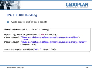 JPA 2.1: DDL Handling
Write create and/or drop scripts
Writer createWriter = …; // File, String …

Map<String, Object> properties = new HashMap<>();
properties.put("javax.persistence.schema-generation.scripts.action",
"create");
properties.put("javax.persistence.schema-generation.scripts.create-target",
createWriter);
Persistence.generateSchema("test", properties);

What's new in Java EE 7?

19

 