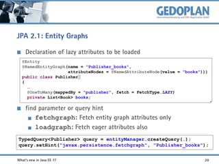 JPA 2.1: Entity Graphs
Declaration of lazy attributes to be loaded
@Entity
@NamedEntityGraph(name = "Publisher_books",
attributeNodes = @NamedAttributeNode(value = "books")))
public class Publisher
{
…
@OneToMany(mappedBy = "publisher", fetch = FetchType.LAZY)
private List<Book> books;

find parameter or query hint
fetchgraph: Fetch entity graph attributes only
loadgraph: Fetch eager attributes also
TypedQuery<Publisher> query = entityManager.createQuery(…);
query.setHint("javax.persistence.fetchgraph", "Publisher_books");
What's new in Java EE 7?

20

 