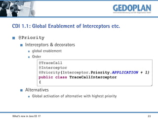 CDI 1.1: Global Enablement of Interceptors etc.
@Priority
Interceptors & decorators
global enablement
Order
@TraceCall
@Interceptor
@Priority(Interceptor.Priority.APPLICATION + 1)
public class TraceCallInterceptor
{

Alternatives
Global activation of alternative with highest priority

What's new in Java EE 7?

23

 
