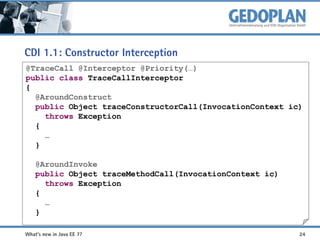 CDI 1.1: Constructor Interception
@TraceCall @Interceptor @Priority(…)
public class TraceCallInterceptor
{
@AroundConstruct
public Object traceConstructorCall(InvocationContext ic)
throws Exception
{
…
}
@AroundInvoke
public Object traceMethodCall(InvocationContext ic)
throws Exception
{
…
}
What's new in Java EE 7?

24

 