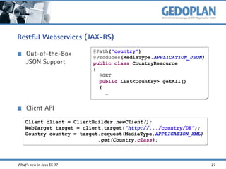 Restful Webservices (JAX-RS)
Out-of-the-Box
JSON Support

@Path("country")
@Produces(MediaType.APPLICATION_JSON)
public class CountryResource
{
@GET
public List<Country> getAll()
{
…

Client API
Client client = ClientBuilder.newClient();
WebTarget target = client.target(“http://.../country/DE");
Country country = target.request(MediaType.APPLICATION_XML)
.get(Country.class);

What's new in Java EE 7?

27

 