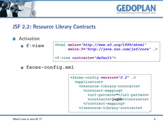 JSF 2.2: Resource Library Contracts
Activation
f:view

<html xmlns="http://www.w3.org/1999/xhtml"
xmlns:f="http://java.sun.com/jsf/core" …>
<f:view contracts="default">

faces-config.xml
<faces-config version="2.2" …>
<application>
<resource-library-contracts>
<contract-mapping>
<url-pattern>*</url-pattern>
<contracts>jugbb</contracts>
</contract-mapping>
</resource-library-contracts>
What's new in Java EE 7?

9

 