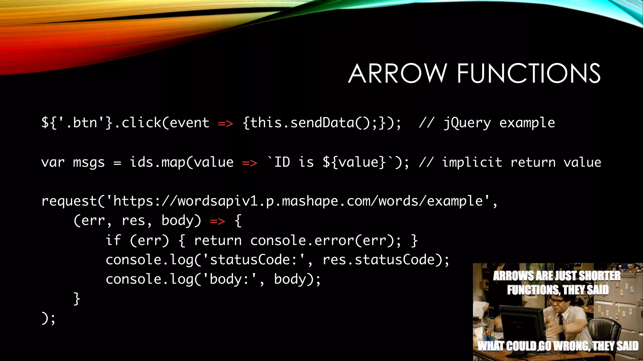 ARROW FUNCTIONS
${'.btn'}.click(event => {this.sendData();}); // jQuery example
var msgs = ids.map(value => `ID is ${value}`); // implicit return value
request('https://wordsapiv1.p.mashape.com/words/example',
(err, res, body) => {
if (err) { return console.error(err); }
console.log('statusCode:', res.statusCode);
console.log('body:', body);
}
);
 