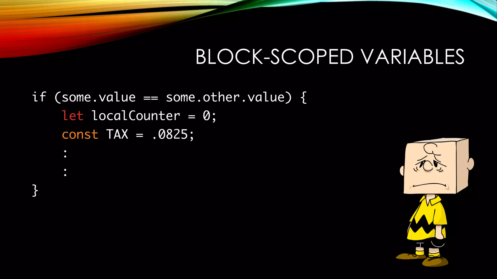 BLOCK-SCOPED VARIABLES
if (some.value == some.other.value) {
let localCounter = 0;
const TAX = .0825;
:
:
}
 