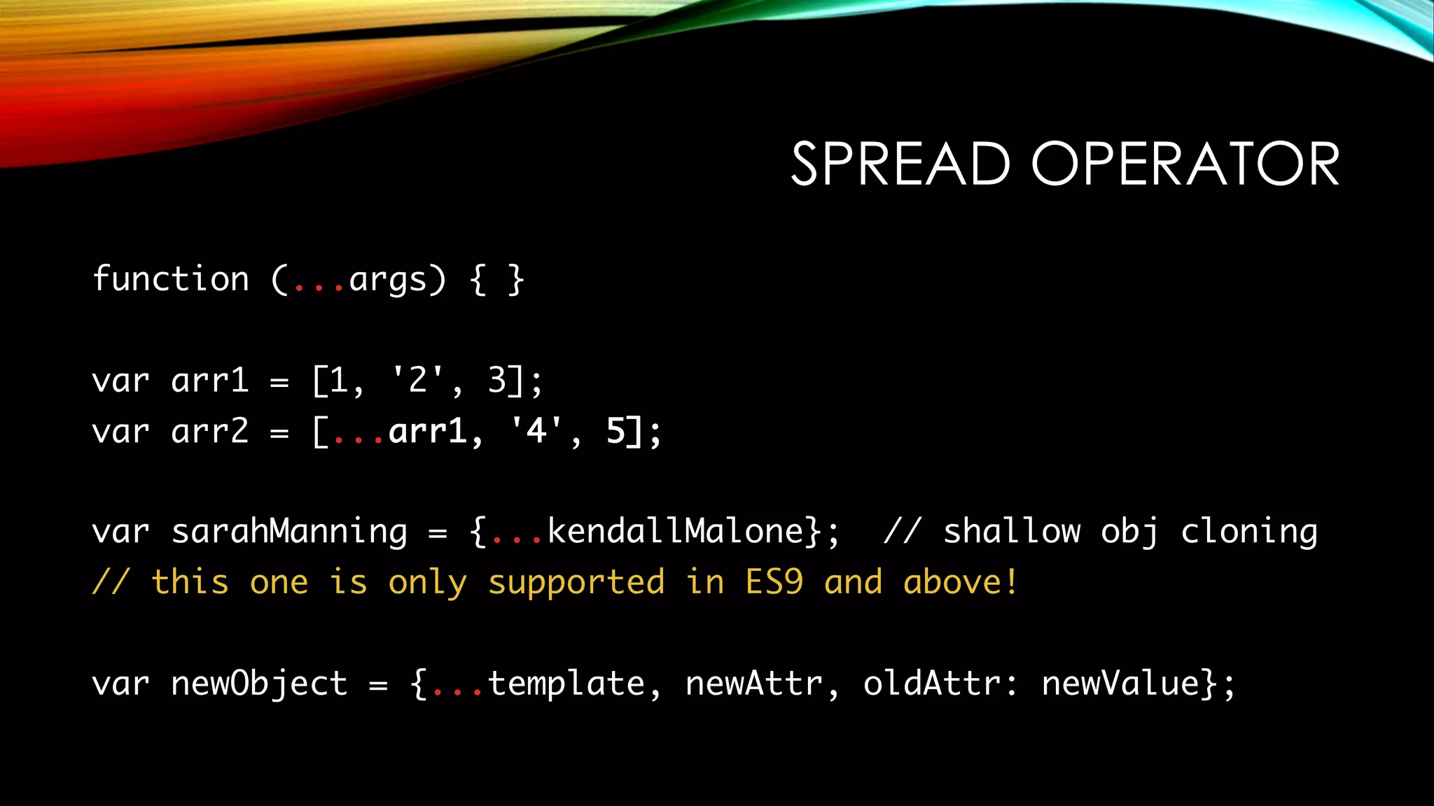 SPREAD OPERATOR
function (...args) { }
var arr1 = [1, '2', 3];
var arr2 = [...arr1, '4', 5];
var sarahManning = {...kendallMalone}; // shallow obj cloning
// this one is only supported in ES9 and above!
var newObject = {...template, newAttr, oldAttr: newValue};
 