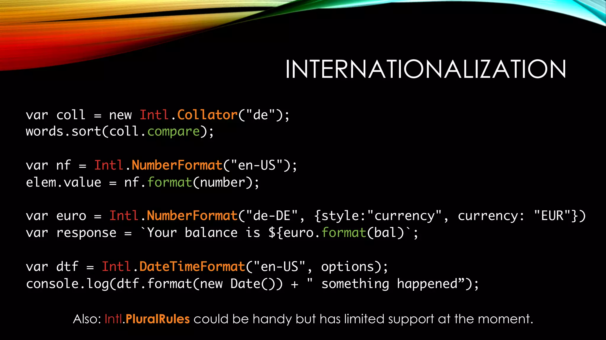 INTERNATIONALIZATION
var coll = new Intl.Collator("de");
words.sort(coll.compare);
var nf = Intl.NumberFormat("en-US");
elem.value = nf.format(number);
var euro = Intl.NumberFormat("de-DE", {style:"currency", currency: "EUR"})
var response = `Your balance is ${euro.format(bal)`;
var dtf = Intl.DateTimeFormat("en-US", options);
console.log(dtf.format(new Date()) + " something happened”);
Also: Intl.PluralRules could be handy but has limited support at the moment.
 