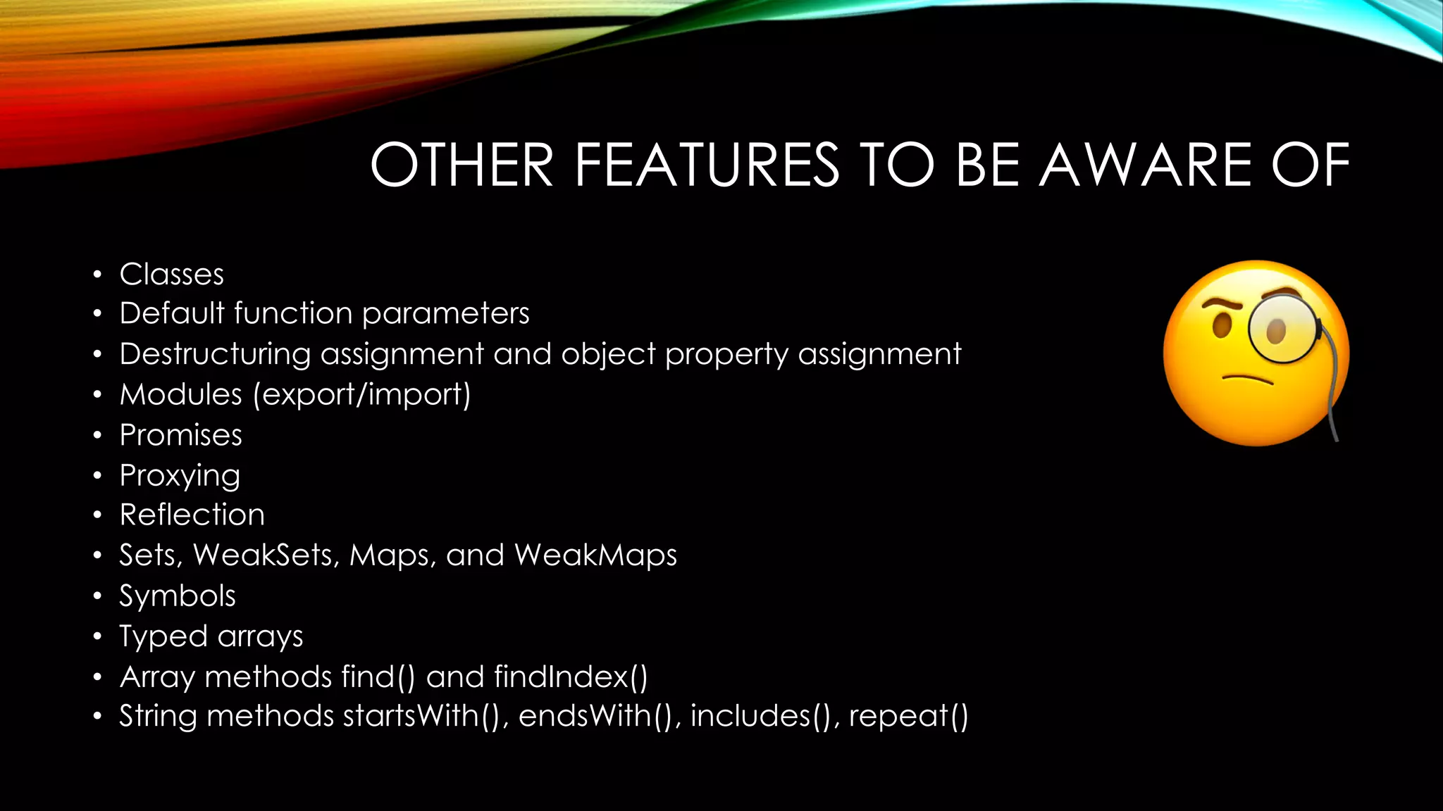 OTHER FEATURES TO BE AWARE OF
• Classes
• Default function parameters
• Destructuring assignment and object property assignment
• Modules (export/import)
• Promises
• Proxying
• Reflection
• Sets, WeakSets, Maps, and WeakMaps
• Symbols
• Typed arrays
• Array methods find() and findIndex()
• String methods startsWith(), endsWith(), includes(), repeat()
 