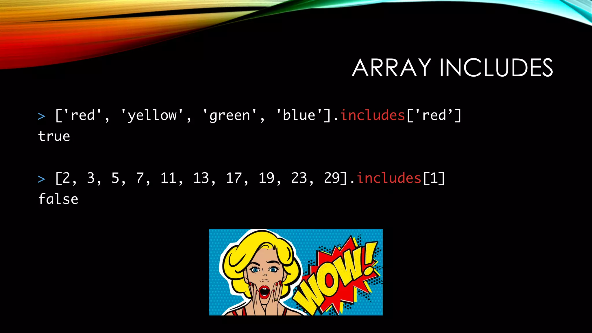 ARRAY INCLUDES
> ['red', 'yellow', 'green', 'blue'].includes['red’]
true
> [2, 3, 5, 7, 11, 13, 17, 19, 23, 29].includes[1]
false
 