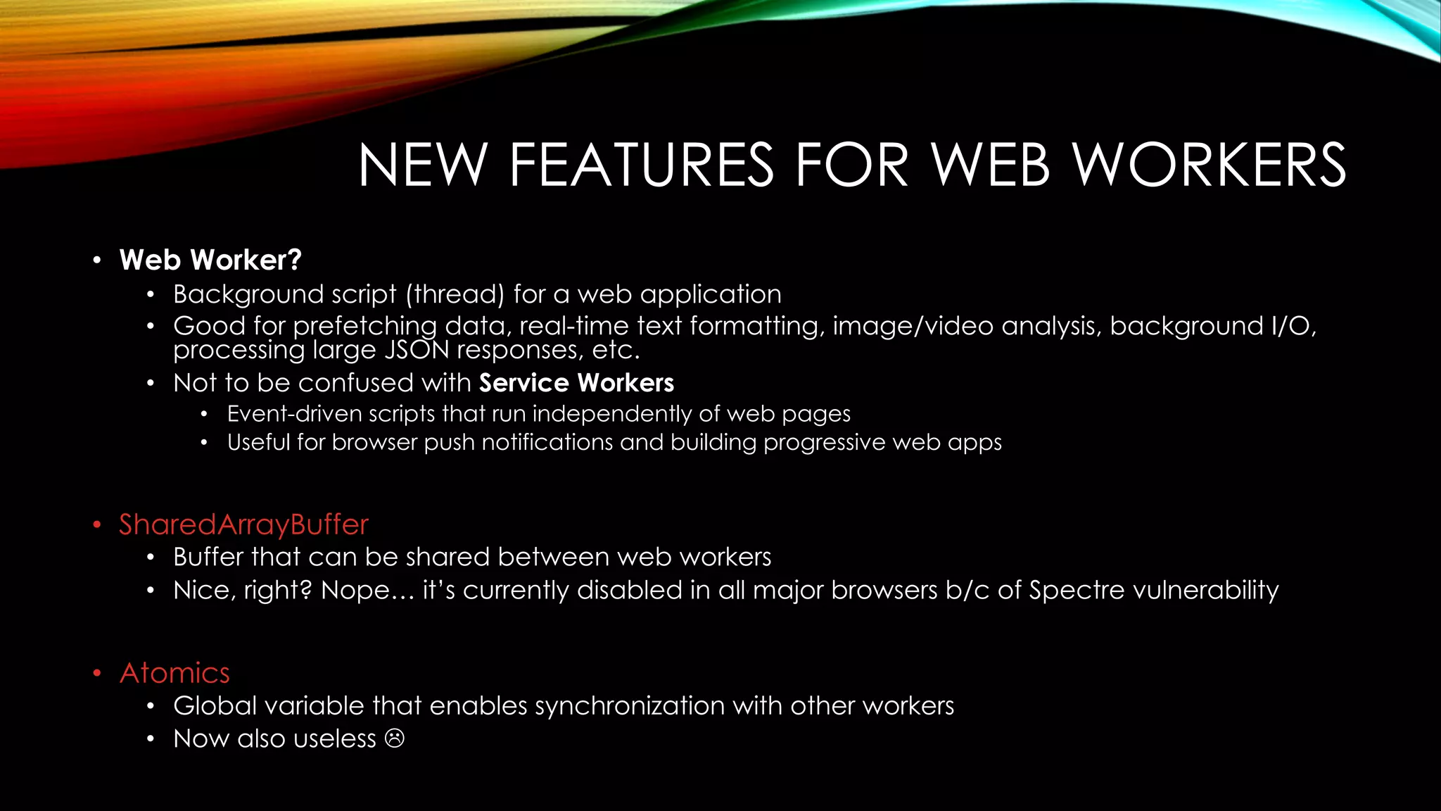 NEW FEATURES FOR WEB WORKERS
• Web Worker?
• Background script (thread) for a web application
• Good for prefetching data, real-time text formatting, image/video analysis, background I/O,
processing large JSON responses, etc.
• Not to be confused with Service Workers
• Event-driven scripts that run independently of web pages
• Useful for browser push notifications and building progressive web apps
• SharedArrayBuffer
• Buffer that can be shared between web workers
• Nice, right? Nope… it’s currently disabled in all major browsers b/c of Spectre vulnerability
• Atomics
• Global variable that enables synchronization with other workers
• Now also useless L
 
