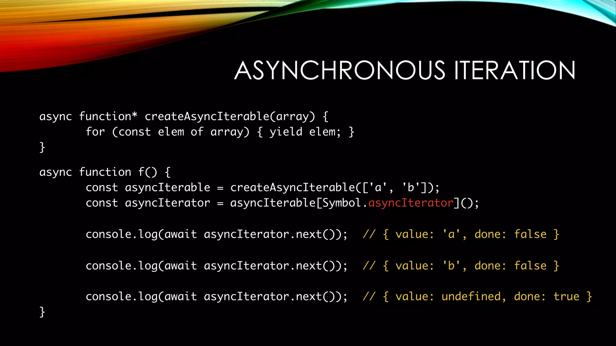 ASYNCHRONOUS ITERATION
async function* createAsyncIterable(array) {
for (const elem of array) { yield elem; }
}
async function f() {
const asyncIterable = createAsyncIterable(['a', 'b']);
const asyncIterator = asyncIterable[Symbol.asyncIterator]();
console.log(await asyncIterator.next()); // { value: 'a', done: false }
console.log(await asyncIterator.next()); // { value: 'b', done: false }
console.log(await asyncIterator.next()); // { value: undefined, done: true }
}
 