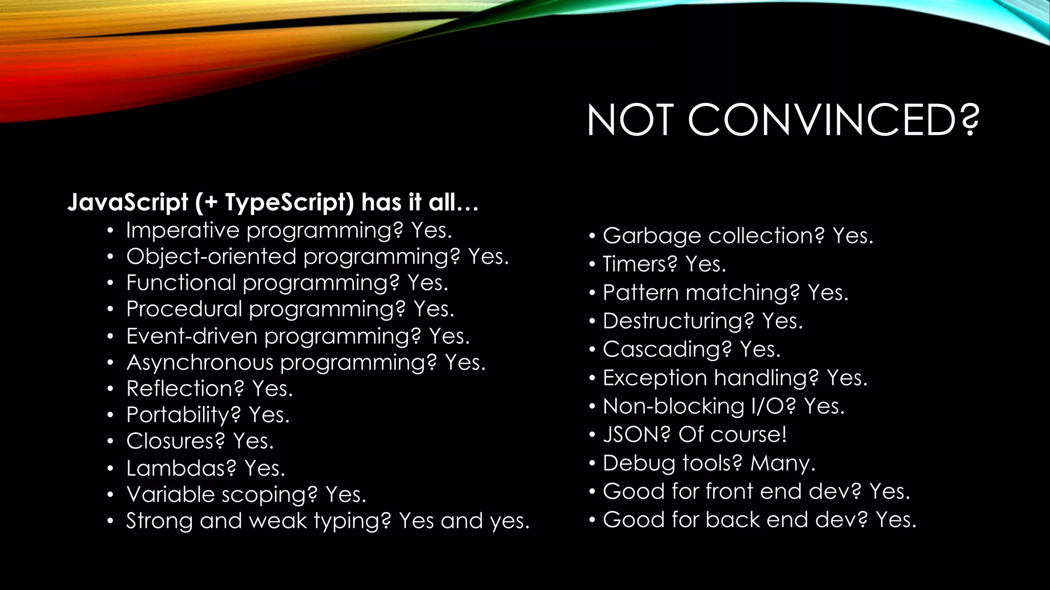 NOT CONVINCED?
JavaScript (+ TypeScript) has it all…
• Imperative programming? Yes.
• Object-oriented programming? Yes.
• Functional programming? Yes.
• Procedural programming? Yes.
• Event-driven programming? Yes.
• Asynchronous programming? Yes.
• Reflection? Yes.
• Portability? Yes.
• Closures? Yes.
• Lambdas? Yes.
• Variable scoping? Yes.
• Strong and weak typing? Yes and yes.
• Garbage collection? Yes.
• Timers? Yes.
• Pattern matching? Yes.
• Destructuring? Yes.
• Cascading? Yes.
• Exception handling? Yes.
• Non-blocking I/O? Yes.
• JSON? Of course!
• Debug tools? Many.
• Good for front end dev? Yes.
• Good for back end dev? Yes.
 