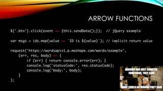 ARROW FUNCTIONS
${'.btn'}.click(event => {this.sendData();}); // jQuery example
var msgs = ids.map(value => `ID is ${value}`); // implicit return value
request('https://wordsapiv1.p.mashape.com/words/example',
(err, res, body) => {
if (err) { return console.error(err); }
console.log('statusCode:', res.statusCode);
console.log('body:', body);
}
);
 