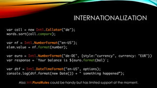 INTERNATIONALIZATION
var coll = new Intl.Collator("de");
words.sort(coll.compare);
var nf = Intl.NumberFormat("en-US");
elem.value = nf.format(number);
var euro = Intl.NumberFormat("de-DE", {style:"currency", currency: "EUR"})
var response = `Your balance is ${euro.format(bal)`;
var dtf = Intl.DateTimeFormat("en-US", options);
console.log(dtf.format(new Date()) + " something happened”);
Also: Intl.PluralRules could be handy but has limited support at the moment.
 