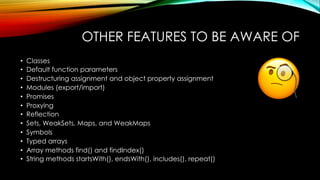 OTHER FEATURES TO BE AWARE OF
• Classes
• Default function parameters
• Destructuring assignment and object property assignment
• Modules (export/import)
• Promises
• Proxying
• Reflection
• Sets, WeakSets, Maps, and WeakMaps
• Symbols
• Typed arrays
• Array methods find() and findIndex()
• String methods startsWith(), endsWith(), includes(), repeat()
 