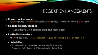REGEXP ENHANCEMENTS
• Named capture groups
/(?<year>[0-9]{4})-(?<month>[0-9]{2})-(?<day>[0-9]{2})/.exec('2018-06-29').groups.year
• Unicode property escapes
Look this up… it’s complicated (but really cool)
• Lookbehind assertions
/(?<=$)[0-9]+/ // captures digits following a dollar sign ($)
• s (dotAll) flag
• /s means dot (.) also matches line terminator chars
• /u means dot (.) also matches unicode characters
 