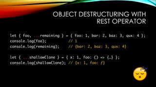 OBJECT DESTRUCTURING WITH
REST OPERATOR
let { foo, ...remaining } = { foo: 1, bar: 2, baz: 3, qux: 4 };
console.log(foo); // 1
console.log(remaining); // {bar: 2, baz: 3, qux: 4}
let { ...shallowClone } = { x: 1, foo: () => {…} };
console.log(shallowClone); // {x: 1, foo: ƒ}
 