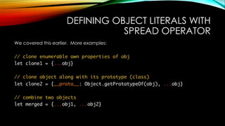DEFINING OBJECT LITERALS WITH
SPREAD OPERATOR
We covered this earlier. More examples:
// clone enumerable own properties of obj
let clone1 = {...obj}
// clone object along with its prototype (class)
let clone2 = {__proto__: Object.getPrototypeOf(obj), ...obj}
// combine two objects
let merged = {...obj1, ...obj2}
 