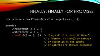 FINALLY: FINALLY FOR PROMISES
var promise = new Promise((resolve, reject) => { … });
promise
.then(result => {...})
.catch(error => {...})
.finally(() => {...}) // always do this, even if there’s
// a ‘return’ in then() or catch()
// or exception is not caught
// or catch() (re-)throws exception
 