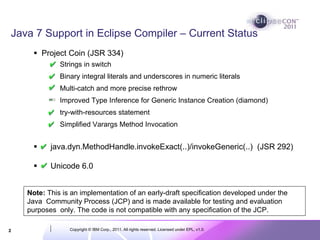 Java 7 Support in Eclipse Compiler – Current Status
        Project Coin (JSR 334)
              Strings in switch
              Binary integral literals and underscores in numeric literals
              Multi-catch and more precise rethrow
              Improved Type Inference for Generic Instance Creation (diamond)
              try-with-resources statement
              Simplified Varargs Method Invocation


           java.dyn.MethodHandle.invokeExact(..)/invokeGeneric(..) (JSR 292)

           Unicode 6.0


    Note: This is an implementation of an early-draft specification developed under the
    Java Community Process (JCP) and is made available for testing and evaluation
    purposes only. The code is not compatible with any specification of the JCP.

2                Copyright © IBM Corp., 2011. All rights reserved. Licensed under EPL, v1.0.
 