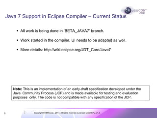 Java 7 Support in Eclipse Compiler – Current Status

        All work is being done in ‘BETA_JAVA7’ branch.

        Work started in the compiler, UI needs to be adapted as well.

        More details: http://wiki.eclipse.org/JDT_Core/Java7




    Note: This is an implementation of an early-draft specification developed under the
    Java Community Process (JCP) and is made available for testing and evaluation
    purposes only. The code is not compatible with any specification of the JCP.



3                Copyright © IBM Corp., 2011. All rights reserved. Licensed under EPL, v1.0.
 