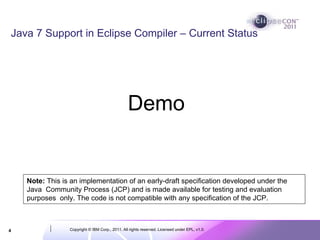 Java 7 Support in Eclipse Compiler – Current Status




                                                 Demo


    Note: This is an implementation of an early-draft specification developed under the
    Java Community Process (JCP) and is made available for testing and evaluation
    purposes only. The code is not compatible with any specification of the JCP.



4                Copyright © IBM Corp., 2011. All rights reserved. Licensed under EPL, v1.0.
 