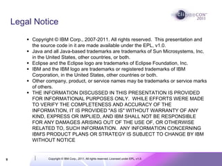 Legal Notice
         Copyright © IBM Corp., 2007-2011. All rights reserved. This presentation and
         the source code in it are made available under the EPL, v1.0.
         Java and all Java-based trademarks are trademarks of Sun Microsystems, Inc.
         in the United States, other countries, or both.
         Eclipse and the Eclipse logo are trademarks of Eclipse Foundation, Inc.
         IBM and the IBM logo are trademarks or registered trademarks of IBM
         Corporation, in the United States, other countries or both.
         Other company, product, or service names may be trademarks or service marks
         of others.
         THE INFORMATION DISCUSSED IN THIS PRESENTATION IS PROVIDED
         FOR INFORMATIONAL PURPOSES ONLY. WHILE EFFORTS WERE MADE
         TO VERIFY THE COMPLETENESS AND ACCURACY OF THE
         INFORMATION, IT IS PROVIDED "AS IS" WITHOUT WARRANTY OF ANY
         KIND, EXPRESS OR IMPLIED, AND IBM SHALL NOT BE RESPONSIBLE
         FOR ANY DAMAGES ARISING OUT OF THE USE OF, OR OTHERWISE
         RELATED TO, SUCH INFORMATION. ANY INFORMATION CONCERNING
         IBM'S PRODUCT PLANS OR STRATEGY IS SUBJECT TO CHANGE BY IBM
         WITHOUT NOTICE


9               Copyright © IBM Corp., 2011. All rights reserved. Licensed under EPL, v1.0.
 