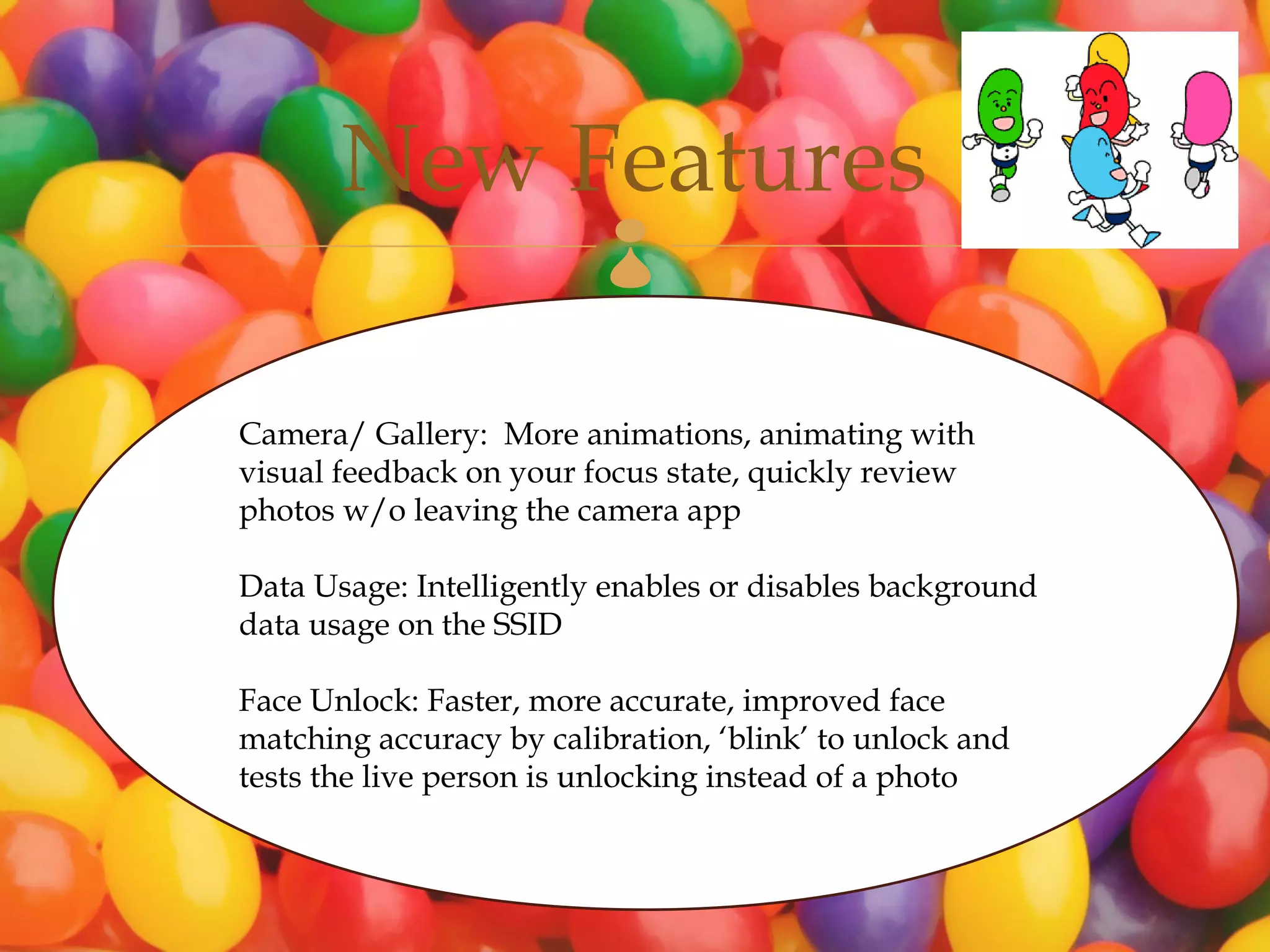 New Features       

Camera/ Gallery: More animations, animating with
visual feedback on your focus state, quickly review
photos w/o leaving the camera app

Data Usage: Intelligently enables or disables background
data usage on the SSID

Face Unlock: Faster, more accurate, improved face
matching accuracy by calibration, ‘blink’ to unlock and
tests the live person is unlocking instead of a photo
 