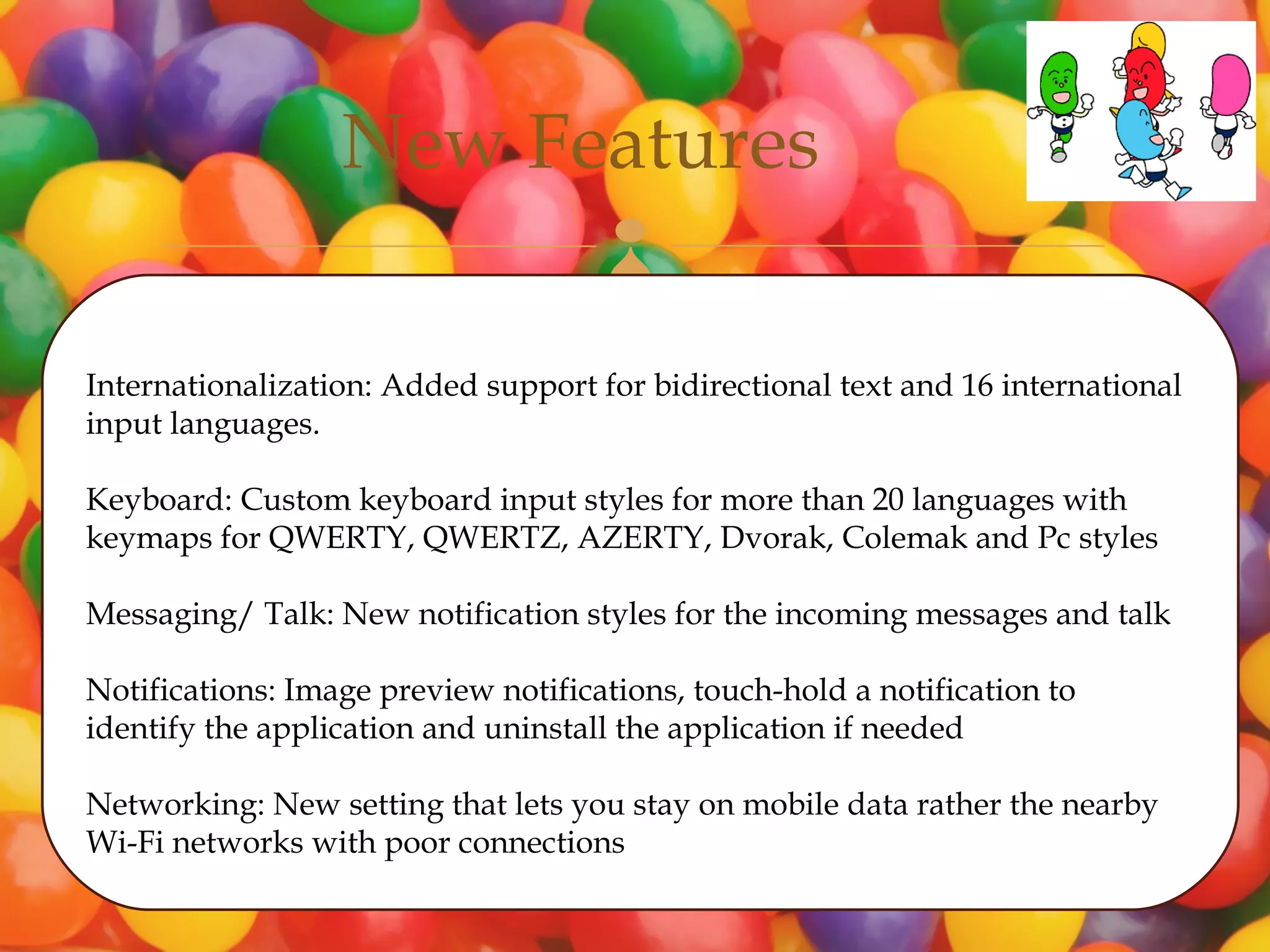 New Features
                                     
Internationalization: Added support for bidirectional text and 16 international
input languages.

Keyboard: Custom keyboard input styles for more than 20 languages with
keymaps for QWERTY, QWERTZ, AZERTY, Dvorak, Colemak and Pc styles

Messaging/ Talk: New notification styles for the incoming messages and talk

Notifications: Image preview notifications, touch-hold a notification to
identify the application and uninstall the application if needed

Networking: New setting that lets you stay on mobile data rather the nearby
Wi-Fi networks with poor connections
 