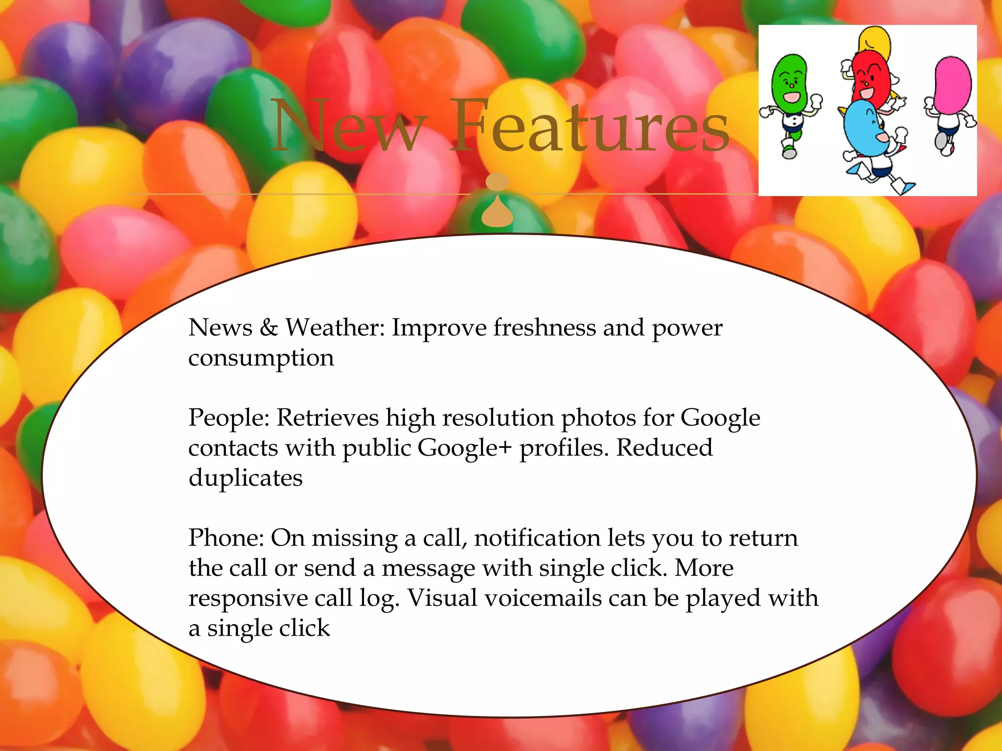 New Features       

News & Weather: Improve freshness and power
consumption

People: Retrieves high resolution photos for Google
contacts with public Google+ profiles. Reduced
duplicates

Phone: On missing a call, notification lets you to return
the call or send a message with single click. More
responsive call log. Visual voicemails can be played with
a single click
 