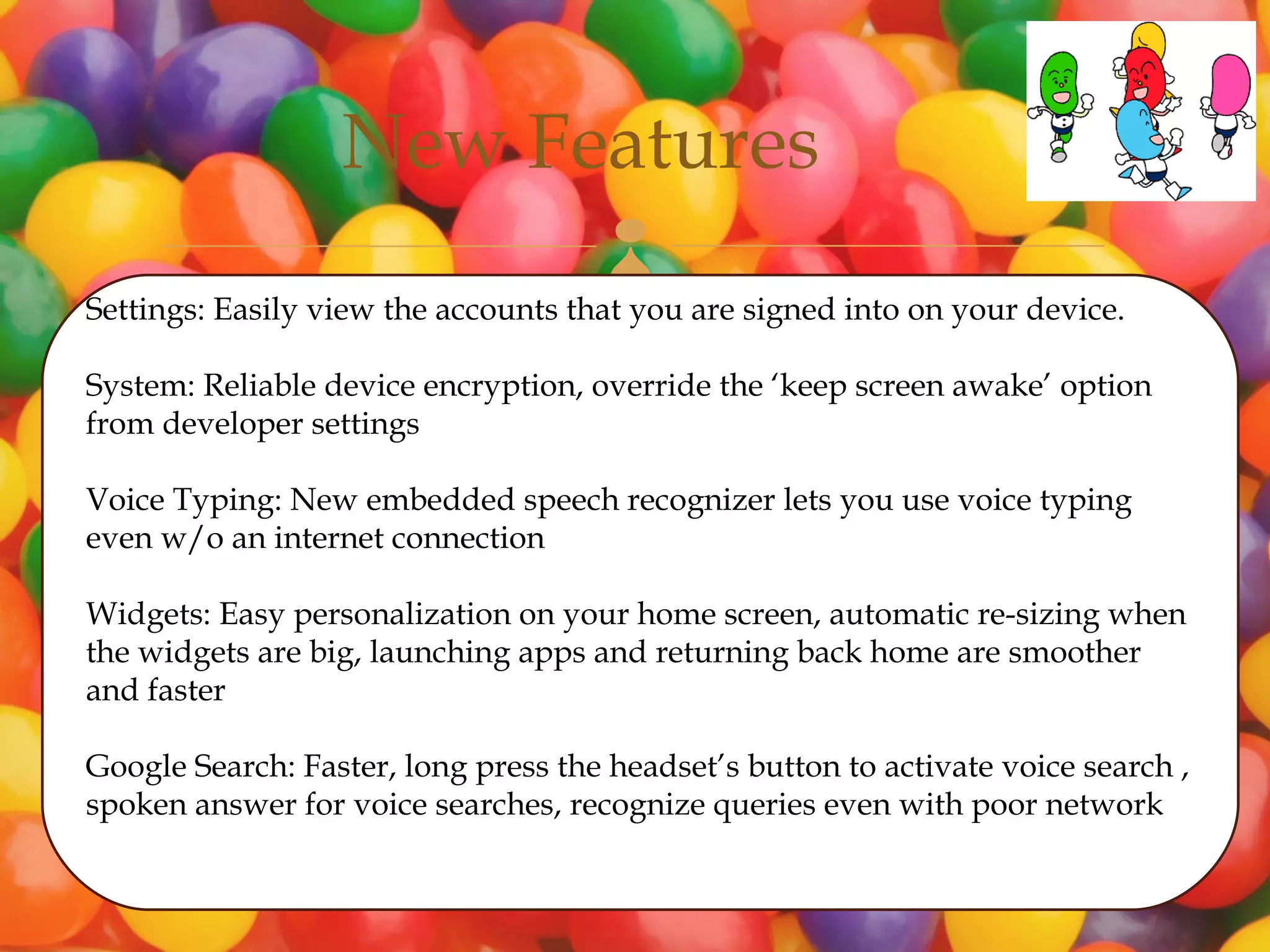 New Features
                                      
Settings: Easily view the accounts that you are signed into on your device.

System: Reliable device encryption, override the ‘keep screen awake’ option
from developer settings

Voice Typing: New embedded speech recognizer lets you use voice typing
even w/o an internet connection

Widgets: Easy personalization on your home screen, automatic re-sizing when
the widgets are big, launching apps and returning back home are smoother
and faster

Google Search: Faster, long press the headset’s button to activate voice search ,
spoken answer for voice searches, recognize queries even with poor network
 
