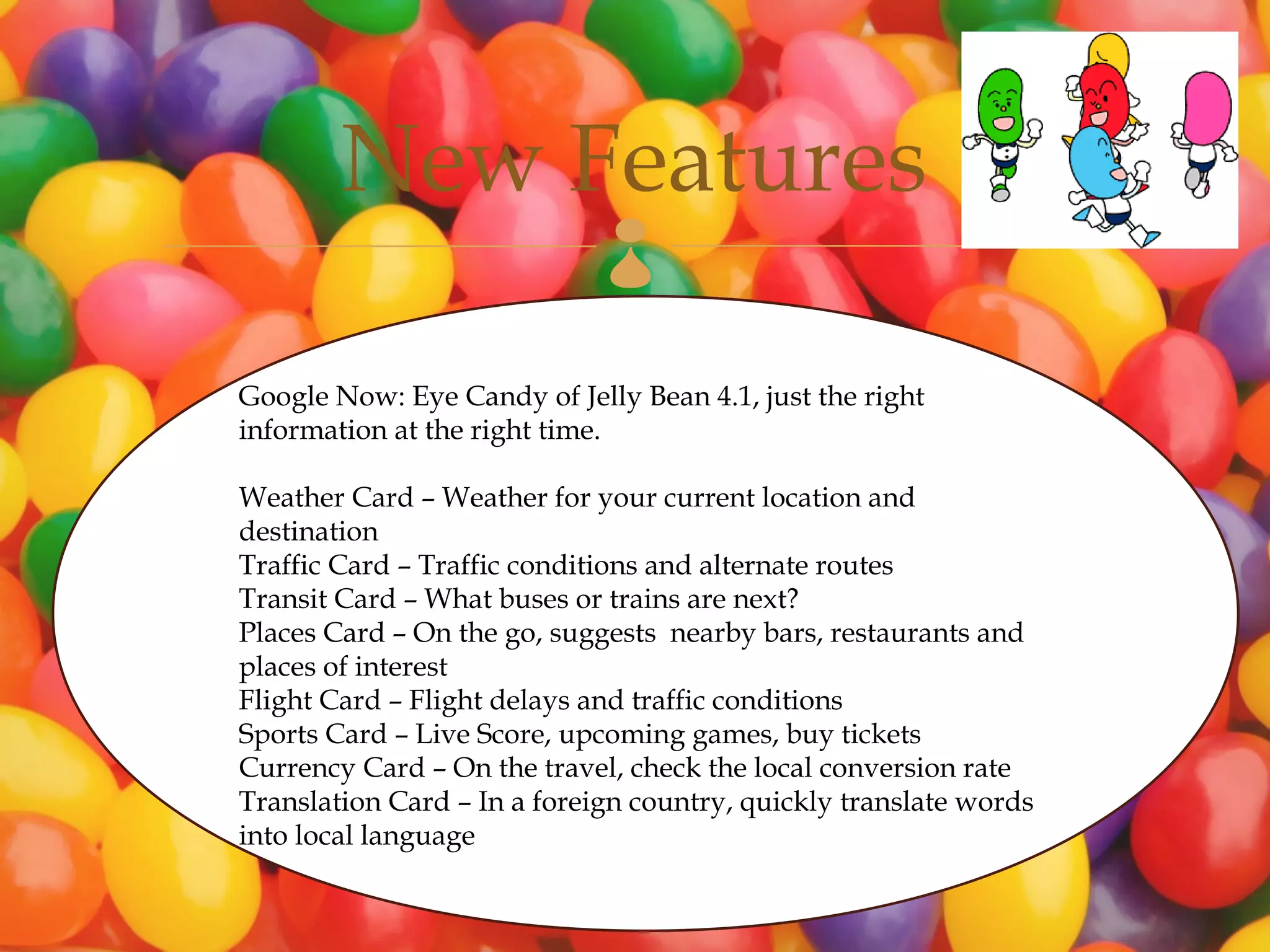 New Features         
Google Now: Eye Candy of Jelly Bean 4.1, just the right
information at the right time.

Weather Card – Weather for your current location and
destination
Traffic Card – Traffic conditions and alternate routes
Transit Card – What buses or trains are next?
Places Card – On the go, suggests nearby bars, restaurants and
places of interest
Flight Card – Flight delays and traffic conditions
Sports Card – Live Score, upcoming games, buy tickets
Currency Card – On the travel, check the local conversion rate
Translation Card – In a foreign country, quickly translate words
into local language
 