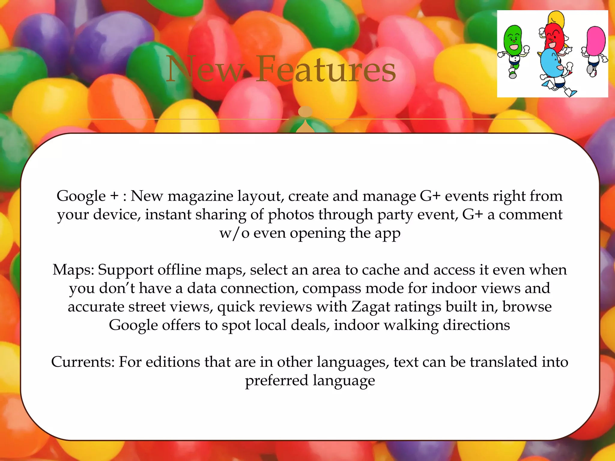 New Features
                                    

Google + : New magazine layout, create and manage G+ events right from
your device, instant sharing of photos through party event, G+ a comment
                        w/o even opening the app

Maps: Support offline maps, select an area to cache and access it even when
 you don’t have a data connection, compass mode for indoor views and
 accurate street views, quick reviews with Zagat ratings built in, browse
       Google offers to spot local deals, indoor walking directions

Currents: For editions that are in other languages, text can be translated into
                             preferred language
 