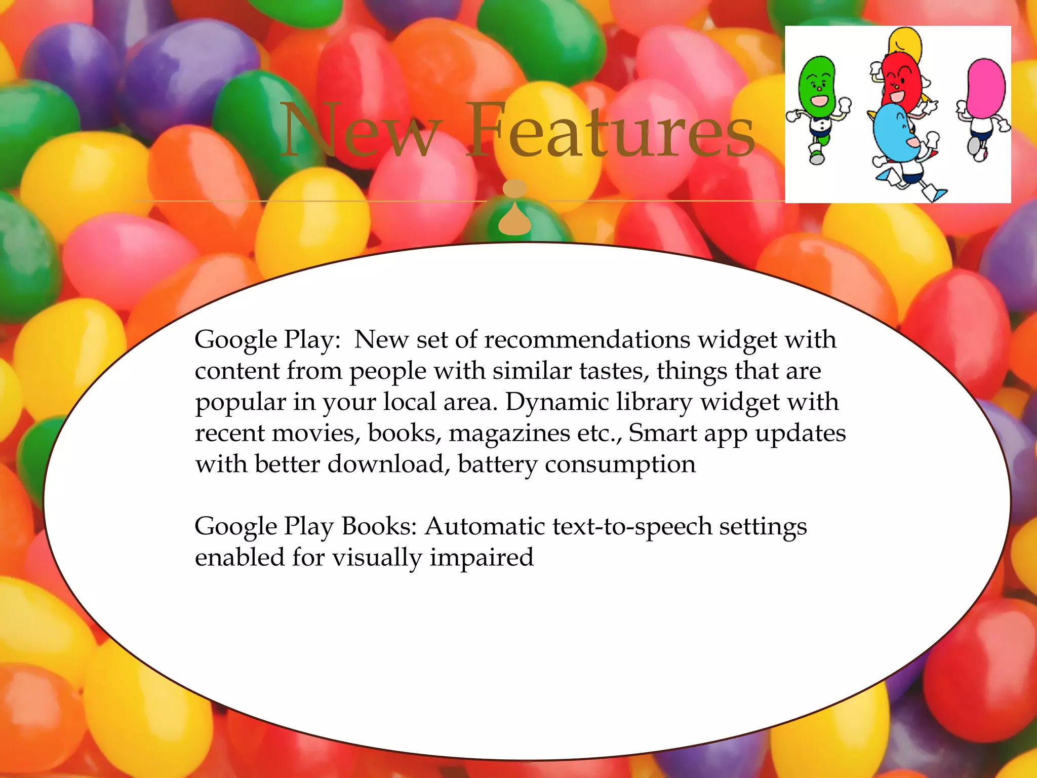 New Features      

Google Play: New set of recommendations widget with
content from people with similar tastes, things that are
popular in your local area. Dynamic library widget with
recent movies, books, magazines etc., Smart app updates
with better download, battery consumption

Google Play Books: Automatic text-to-speech settings
enabled for visually impaired
 